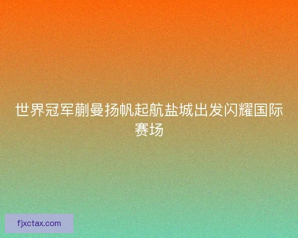 世界冠军蒯曼扬帆起航盐城出发闪耀国际赛场