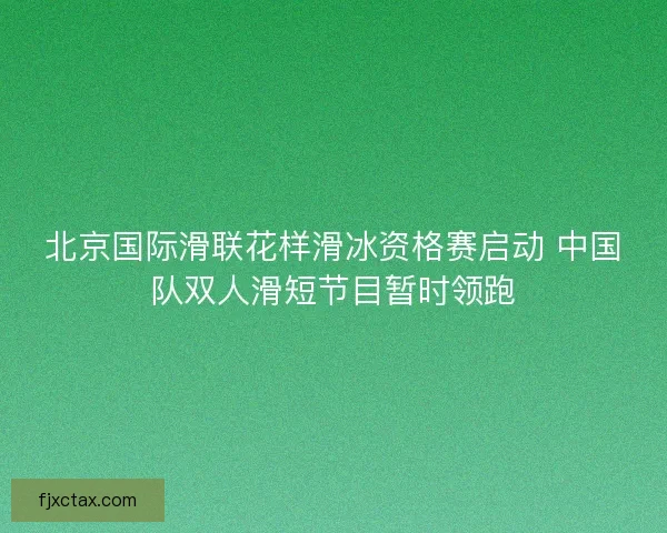 北京国际滑联花样滑冰资格赛启动 中国队双人滑短节目暂时领跑